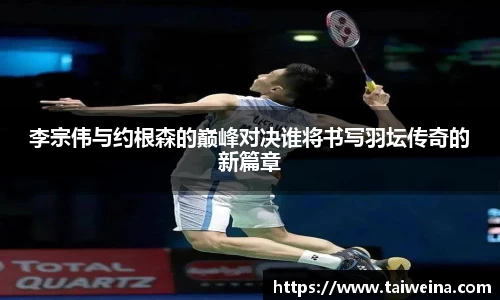 李宗伟与约根森的巅峰对决谁将书写羽坛传奇的新篇章