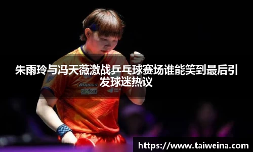 朱雨玲与冯天薇激战乒乓球赛场谁能笑到最后引发球迷热议